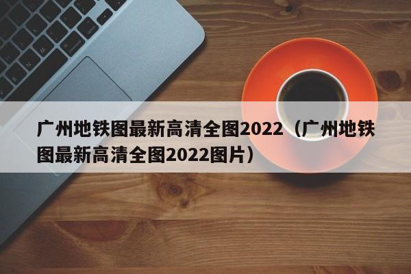 广州地铁图最新高清全图2022（广州地铁图最新高清全图2022图片）  第1张