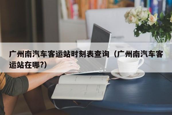 广州南汽车客运站时刻表查询（广州南汽车客运站在哪?）  第1张