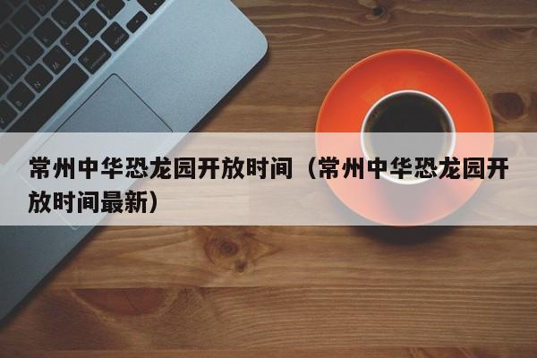 常州中华恐龙园开放时间（常州中华恐龙园开放时间最新）