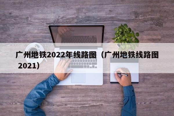 广州地铁2022年线路图（广州地铁线路图 2021）