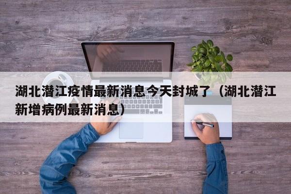 湖北潜江疫情最新消息今天封城了（湖北潜江新增病例最新消息）