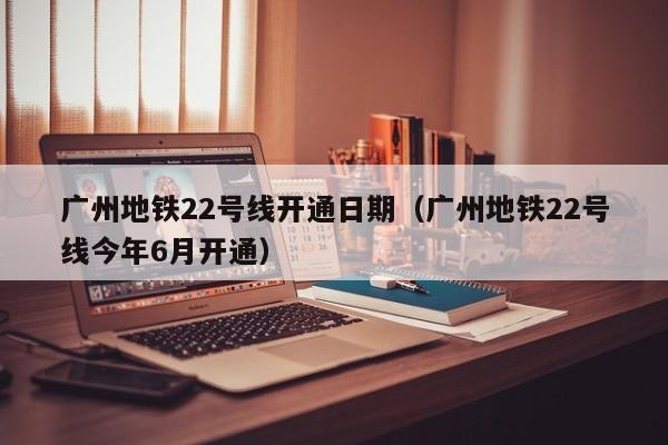 广州地铁22号线开通日期（广州地铁22号线今年6月开通）