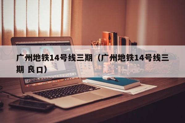 广州地铁14号线三期（广州地铁14号线三期 良口）