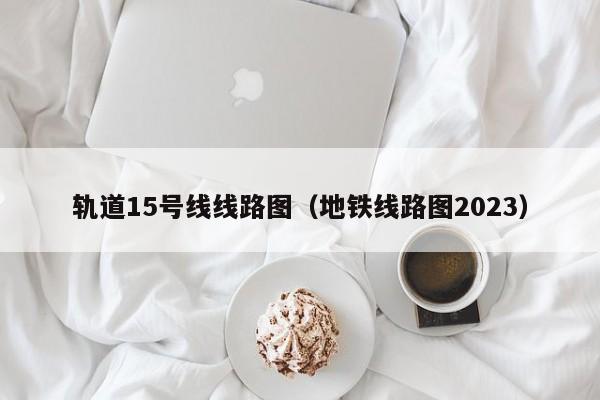 轨道15号线线路图（地铁线路图2023）