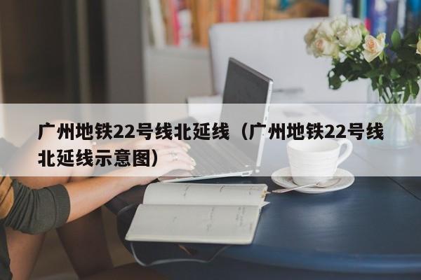 广州地铁22号线北延线（广州地铁22号线北延线示意图）  第1张