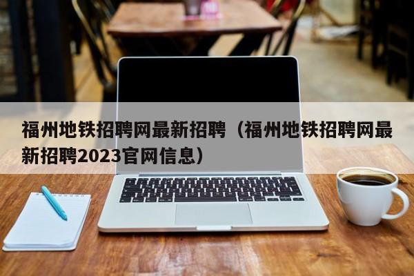 福州地铁招聘网最新招聘（福州地铁招聘网最新招聘2023官网信息）