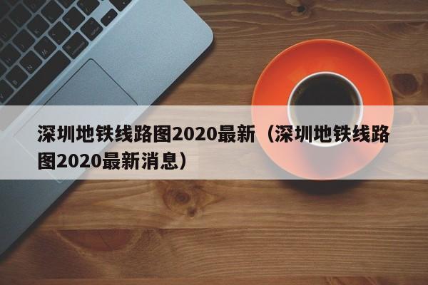 深圳地铁线路图2020最新（深圳地铁线路图2020最新消息）