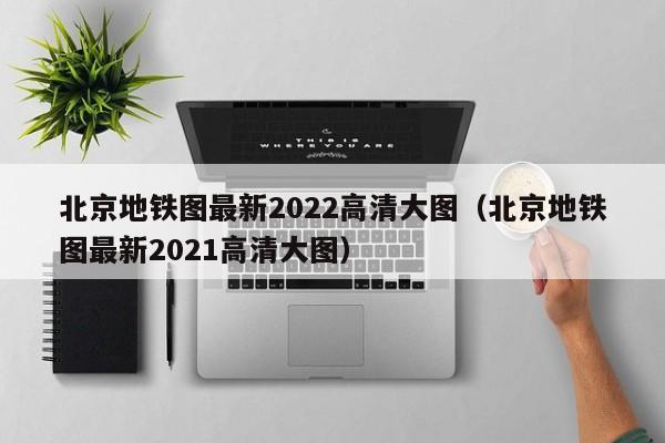 北京地铁图最新2022高清大图（北京地铁图最新2021高清大图）