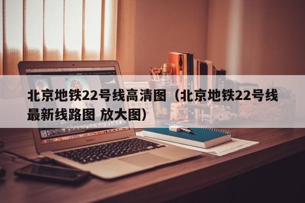 北京地铁22号线高清图（北京地铁22号线最新线路图 放大图）