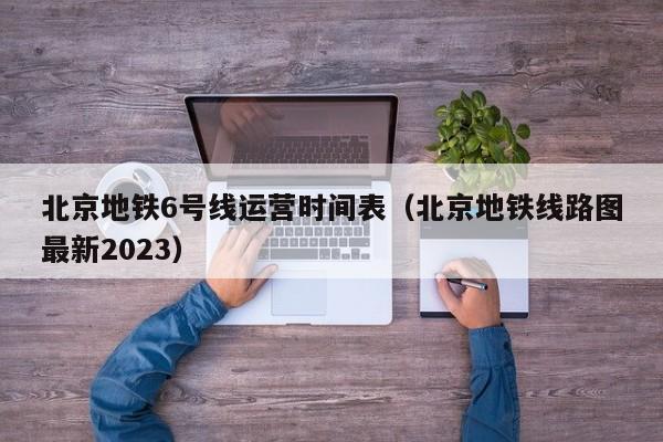 北京地铁6号线运营时间表（北京地铁线路图最新2023）