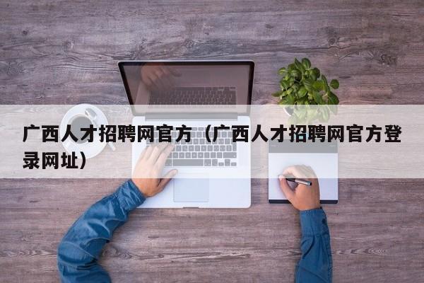 广西人才招聘网官方（广西人才招聘网官方登录网址）