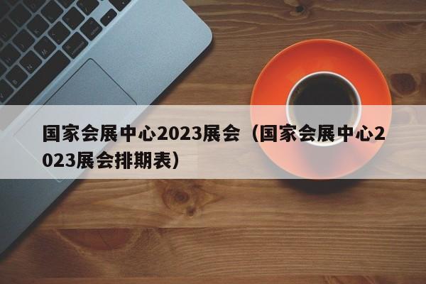 国家会展中心2023展会（国家会展中心2023展会排期表）