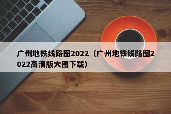 广州地铁线路图2022（广州地铁线路图2022高清版大图下载）