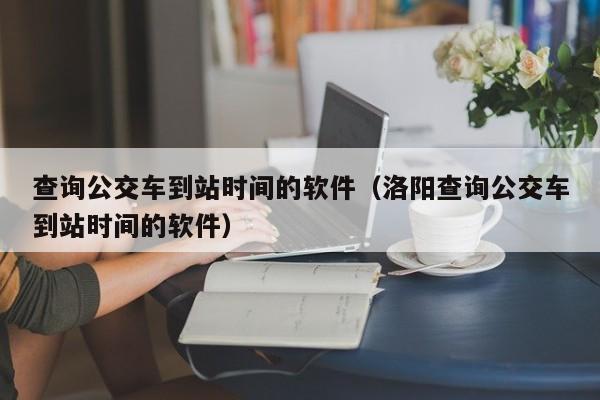 查询公交车到站时间的软件（洛阳查询公交车到站时间的软件）