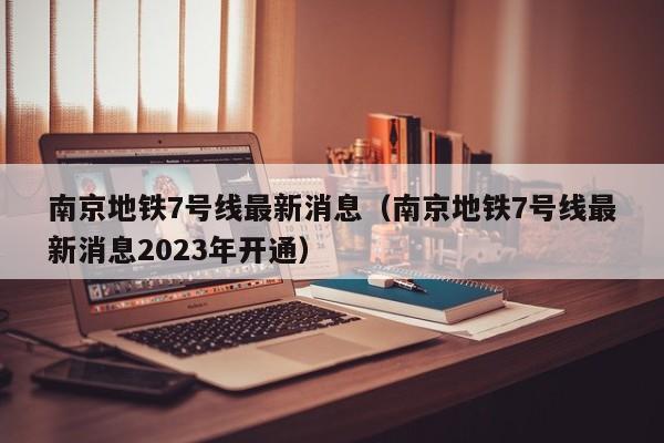 南京地铁7号线最新消息（南京地铁7号线最新消息2023年开通）