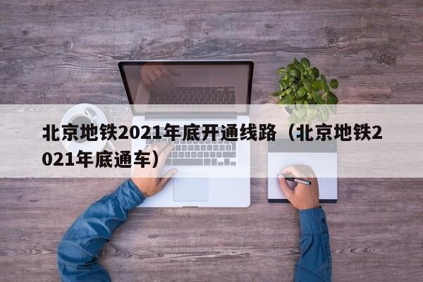 北京地铁2021年底开通线路（北京地铁2021年底通车）