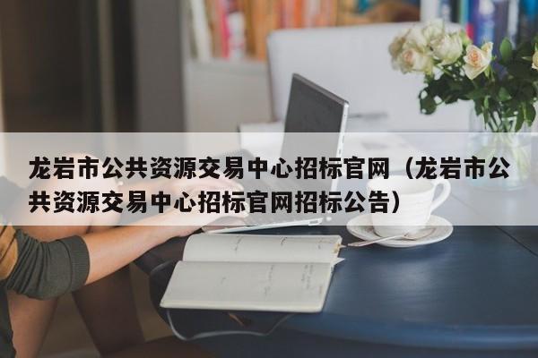 龙岩市公共资源交易中心招标官网（龙岩市公共资源交易中心招标官网招标公告）