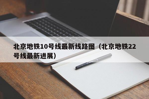 北京地铁10号线最新线路图（北京地铁22号线最新进展）