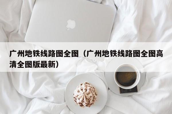 广州地铁线路图全图（广州地铁线路图全图高清全图版最新）  第1张