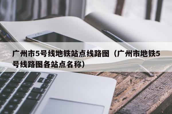 广州市5号线地铁站点线路图（广州市地铁5号线路图各站点名称）