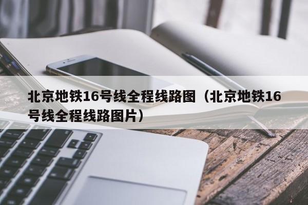 北京地铁16号线全程线路图（北京地铁16号线全程线路图片）