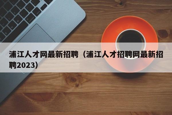 浦江人才网最新招聘（浦江人才招聘网最新招聘2023）