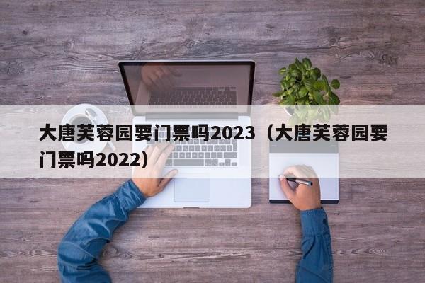 大唐芙蓉园要门票吗2023（大唐芙蓉园要门票吗2022）  第1张