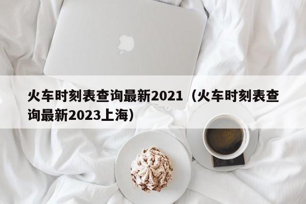 火车时刻表查询最新2021（火车时刻表查询最新2023上海）  第1张