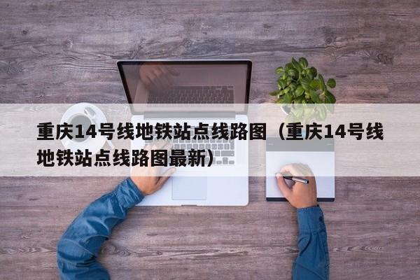 重庆14号线地铁站点线路图（重庆14号线地铁站点线路图最新）  第1张