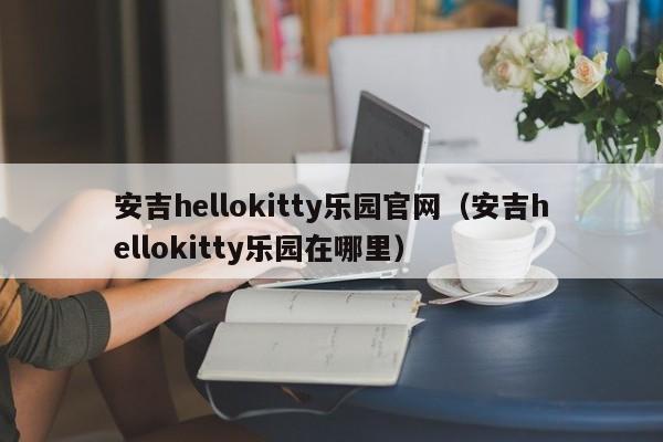 安吉hellokitty乐园官网（安吉hellokitty乐园在哪里）