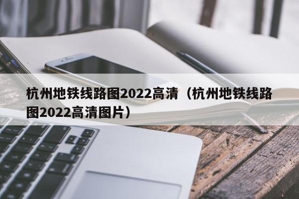 杭州地铁线路图2022高清（杭州地铁线路图2022高清图片）  第1张