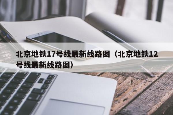 北京地铁17号线最新线路图（北京地铁12号线最新线路图）