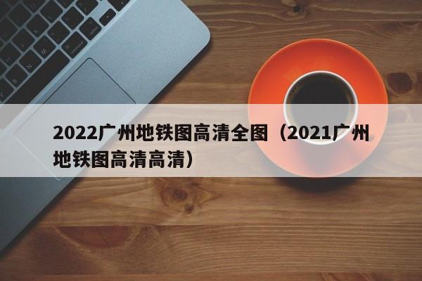 2022广州地铁图高清全图（2021广州地铁图高清高清）