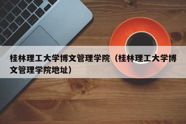 桂林理工大学博文管理学院（桂林理工大学博文管理学院地址）