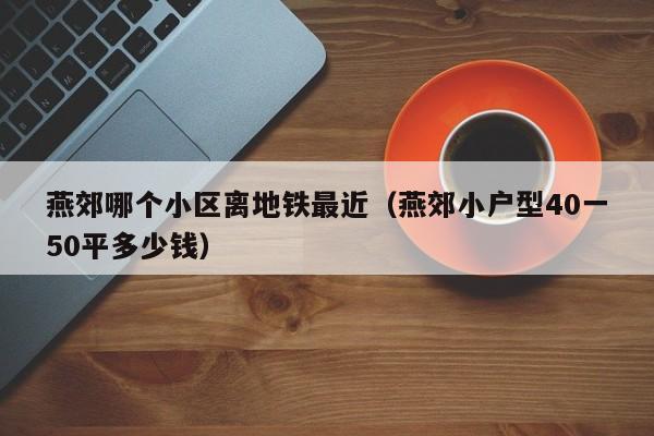 燕郊哪个小区离地铁最近（燕郊小户型40一50平多少钱）