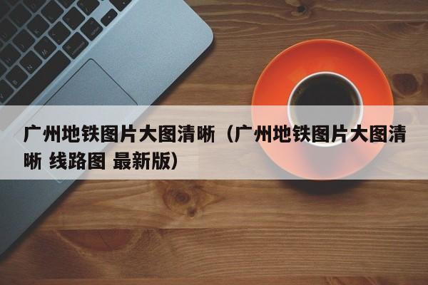 广州地铁图片大图清晰（广州地铁图片大图清晰 线路图 最新版）