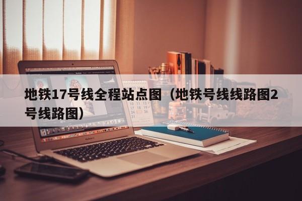 地铁17号线全程站点图（地铁号线线路图2号线路图）