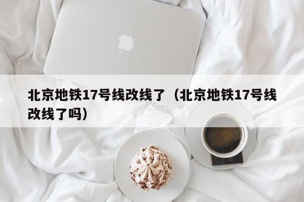 北京地铁17号线改线了（北京地铁17号线改线了吗）  第1张