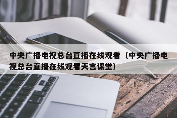 中央广播电视总台直播在线观看（中央广播电视总台直播在线观看天宫课堂）