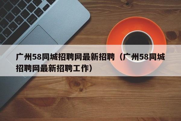 广州58同城招聘网最新招聘（广州58同城招聘网最新招聘工作）  第1张