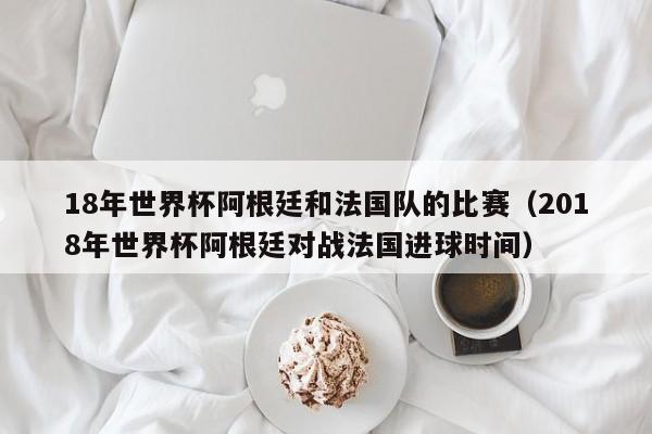 18年世界杯阿根廷和法国队的比赛（2018年世界杯阿根廷对战法国进球时间）