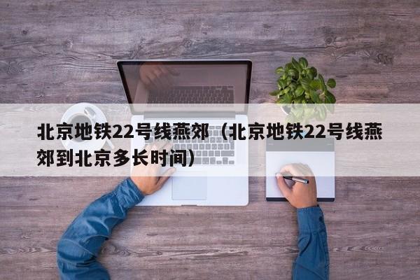 北京地铁22号线燕郊（北京地铁22号线燕郊到北京多长时间）