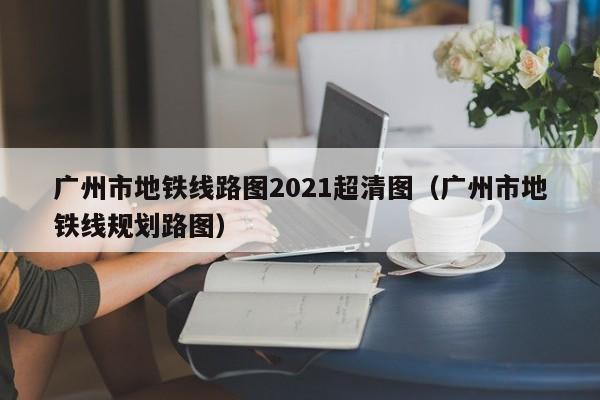 广州市地铁线路图2021超清图（广州市地铁线规划路图）