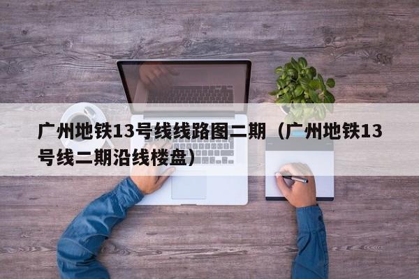 广州地铁13号线线路图二期（广州地铁13号线二期沿线楼盘）