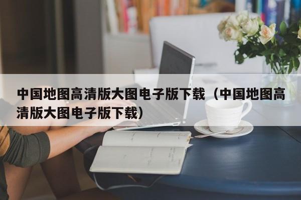 中国地图高清版大图电子版下载（中国地图高清版大图电子版下载）