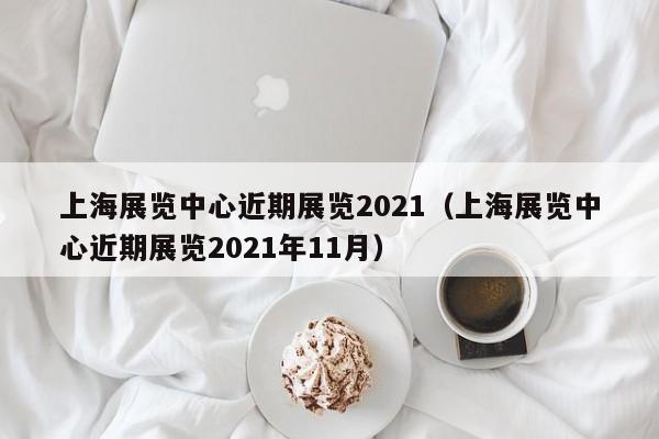 上海展览中心近期展览2021（上海展览中心近期展览2021年11月）