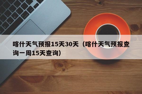 喀什天气预报15天30天（喀什天气预报查询一周15天查询）