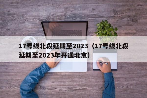 17号线北段延期至2023（17号线北段延期至2023年开通北京）