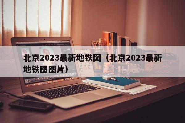 北京2023最新地铁图（北京2023最新地铁图图片）