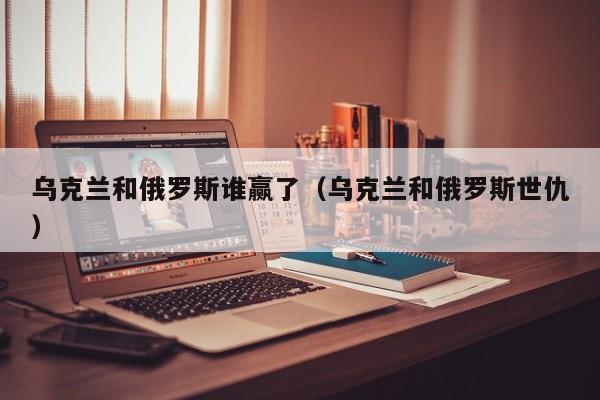 乌克兰和俄罗斯谁赢了（乌克兰和俄罗斯世仇）  第1张